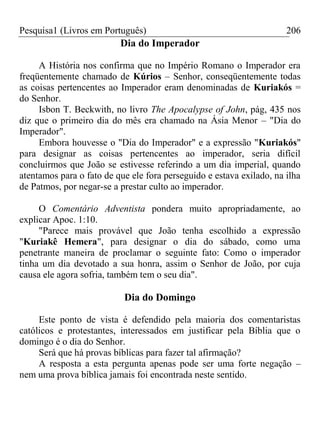 Pesquisa1 (Livros em Português) 206
Dia do Imperador
A História nos confirma que no Império Romano o Imperador era
freqüentemente chamado de Kúrios – Senhor, conseqüentemente todas
as coisas pertencentes ao Imperador eram denominadas de Kuriakós =
do Senhor.
Isbon T. Beckwith, no livro The Apocalypse of John, pág, 435 nos
diz que o primeiro dia do mês era chamado na Ásia Menor – "Dia do
Imperador".
Embora houvesse o "Dia do Imperador" e a expressão "Kuriakós"
para designar as coisas pertencentes ao imperador, seria difícil
concluirmos que João se estivesse referindo a um dia imperial, quando
atentamos para o fato de que ele fora perseguido e estava exilado, na ilha
de Patmos, por negar-se a prestar culto ao imperador.
O Comentário Adventista pondera muito apropriadamente, ao
explicar Apoc. 1:10.
"Parece mais provável que João tenha escolhido a expressão
"Kuriakê Hemera", para designar o dia do sábado, como uma
penetrante maneira de proclamar o seguinte fato: Como o imperador
tinha um dia devotado a sua honra, assim o Senhor de João, por cuja
causa ele agora sofria, também tem o seu dia".
Dia do Domingo
Este ponto de vista é defendido pela maioria dos comentaristas
católicos e protestantes, interessados em justificar pela Bíblia que o
domingo é o dia do Senhor.
Será que há provas bíblicas para fazer tal afirmação?
A resposta a esta pergunta apenas pode ser uma forte negação –
nem uma prova bíblica jamais foi encontrada neste sentido.
 