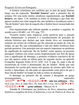 Pesquisa1 (Livros em Português) 207
A história eclesiástica nos confirma que os pais da igreja fizeram
longo uso da expressão "Kuriakê hemera" para o primeiro dia da
semana. Por esta razão muitos estudiosos argumentaram, que Kuriakê
hemera, em Apoc. 1:10, também se refere ao domingo e que João não
apenas recebeu sua visão naquele dia, mas também o reconheceu como o
"dia do Senhor" pelo fato de naquele dia o Senhor haver ressuscitado dos
mortos.
Esta argumentação não subsiste quando se pondera o seguinte, de
acordo com o SDABC, vol. VI1, pág. 735:
"Existem razões tanto negativas como positivas para a rejeição
desta interpretação. A primeira é o reconhecimento do princípio do
método histórico que declara que uma alusão deve ser interpretada
somente em termos da evidência que lhe antecede no ponto de vista do
tempo, ou que lhe seja contemporânea e não por dados históricos dum
período posterior. Este princípio tem um aspecto importante no problema
do significado da expressão 'dia do Senhor' como aparece na presente
passagem. Embora este termo ocorra freqüentemente nos Pais da Igreja
cem a significação de domingo, a primeira evidência conclusiva de tal
uso não aparece senão na última parte do segundo século, no apócrifo
Evangelho Segundo Pedro (9-12; ANF. Vol. 9, pág. 8), onde o dia da
ressurreição de Cristo é denominado 'dia do Senhor'. Desde que este
documento foi escrito pelo menos três quartos de séculos ap6s João ter
escrito o Apocalipse, ele não pode ser apresentado como prova de que a
frase 'dia do Senhor' no tempo de João se refere ao domingo".
O domingo ou primeiro dia da semana é designado no grego
neotestamentário pelas expressões
 – mia ton sabbaton – Mar.
16:2; Luc. 24:1; S. João 20:1, 19; Atos 20:7; I Cor. 16:2 e 
– prote sabbatu – Marcos 16: 9.
Arnaldo B. Christianini em Subtilezas do Erro, minuciosa análise
histórica e exegética do livro O Sabatismo à Luz da Palavra de Deus de
 