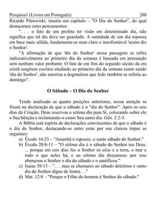 Pesquisa1 (Livros em Português) 208
Ricardo Pitrowiski, inseriu um capítulo – "O Dia do Senhor", do qual
destacamos estes pensamentos:
". . . o fato de um profeta ter visão em determinado dia, não
significa que tal dia deve ser guardado. A santidade de um dia repousa
em base mais sólida, fundamenta-se num claro e insofismável 'assim diz
o Senhor'.
"A afirmação de que 'dia do Senhor' nessa passagem se refira
indiscutivelmente ao primeiro dia da semana é baseada em presunção
sem nenhum valor probante. O fato de em fins do segundo século da era
cristã surgirem escritos aludindo ao primeiro dia da semana como sendo
'dia do Senhor', não autoriza a dogmatizar que João também se referia ao
domingo".
O Sábado – O Dia do Senhor
Tendo analisado as quatro posições anteriores, nossa atenção se
fixará na declaração de que o sábado é o "dia do Senhor". Após os seis
dias da Criação, Deus reservou o sétimo dia para Si, colocando sobre ele
a Sua bênção e reclamando-o como Seu santo dia. Gên. 2:2-3.
A Bíblia está repleta de declarações convincentes de que o sábado é
o dia do Senhor, destacando-se entre estas por sua clareza ímpar as
seguintes:
a) Êxodo 16:23 – "Amanhã é repouso, o santo sábado do Senhor."
b) Êxodo 20:8-11 – "O sétimo dia é o sábado do Senhor teu Deus.
... porque em seis dias fez o Senhor os céus e a terra, o mar e
tudo o que neles há, e ao sétimo dia descansou: por isso
abençoou o Senhor o dia do sábado e o santificou."
c) Isaías 58:13 – ". . . mas se chamares ao sábado deleitoso e santo
dia do Senhor digno de honra. . ."
d) Mat. 12:8 – "Porque o Filho do homem é Senhor do sábado."
 