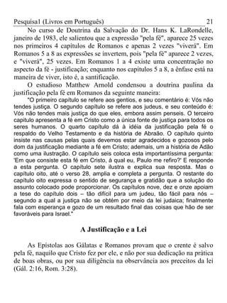 Pesquisa1 (Livros em Português) 21
No curso de Doutrina da Salvação do Dr. Hans K. LaRondelle,
janeiro de 1983, ele salientou que a expressão "pela fé", aparece 25 vezes
nos primeiros 4 capítulos de Romanos e apenas 2 vezes "viverá". Em
Romanos 5 a 8 as expressões se invertem, pois "pela fé" aparece 2 vezes,
e "viverá", 25 vezes. Em Romanos 1 a 4 existe uma concentração no
aspecto da fé - justificação; enquanto nos capítulos 5 a 8, a ênfase está na
maneira de viver, isto é, a santificação.
O estudioso Matthew Arnold condensou a doutrina paulina da
justificação pela fé em Romanos da seguinte maneira:
"O primeiro capítulo se refere aos gentios, e seu comentário é: Vós não
tendes justiça. O segundo capítulo se refere aos judeus, e seu conteúdo é:
Vós não tendes mais justiça do que eles, embora assim penseis. O terceiro
capitulo apresenta a fé em Cristo como a única fonte de justiça para todos os
seres humanos. O quarto capítulo dá à idéia da justificação pela fé o
respaldo do Velho Testamento e da história de Abraão. O capítulo quinto
insiste nas causas pelas quais devemos estar agradecidos e gozosos pelo
dom da justificação mediante a fé em Cristo; ademais, um a história de Adão
como uma ilustração. O capítulo seis coloca esta importantíssima pergunta:
'Em que consiste esta fé em Cristo, à qual eu, Paulo me refiro?' E responde
a esta pergunta. O capítulo sete ilustra e explica sua resposta. Mas o
capítulo oito, até o verso 28, amplia e completa a pergunta. O restante do
capítulo oito expressa o sentido de segurança e gratidão que a solução do
assunto colocado pode proporcionar. Os capítulos nove, dez e onze apoiam
a tese do capítulo dois – tão difícil para um judeu, tão fácil para nós –
segundo a qual a justiça não se obtém por meio da lei judaica; finalmente
fala com esperança e gozo de um resultado final das coisas que hão de ser
favoráveis para Israel."
A Justificação e a Lei
As Epístolas aos Gálatas e Romanos provam que o crente é salvo
pela fé, naquilo que Cristo fez por ele, e não por sua dedicação na prática
de boas obras, ou por sua diligência na observância aos preceitos da lei
(Gál. 2:16, Rom. 3:28).
 