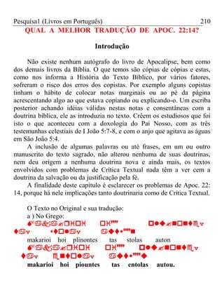 Pesquisa1 (Livros em Português) 210
QUAL A MELHOR TRADUÇÃO DE APOC. 22:14?
Introdução
Não existe nenhum autógrafo do livro de Apocalipse, bem como
dos demais livros da Bíblia. O que temos são cópias de cópias e estas,
como nos informa a História do Texto Bíblico, por vários fatores,
sofreram o risco dos erros dos copistas. Por exemplo alguns copistas
tinham o hábito de colocar notas marginais ou ao pé da página
acrescentando algo ao que estava copiando ou explicando-o. Um escriba
posterior achando idéias válidas nestas notas e consentâneas com a
doutrina bíblica, ele as introduzia no texto. Crêem os estudiosos que foi
isto o que aconteceu com a doxologia do Pai Nosso, com as três
testemunhas celestiais de I João 5:7-8, e com o anjo que agitava as águas
em São João 5:4.
A inclusão de algumas palavras ou até frases, em um ou outro
manuscrito do texto sagrado, não alterou nenhuma de suas doutrinas,
nem deu origem a nenhuma doutrina nova e ainda mais, os textos
envolvidos com problemas de Crítica Textual nada têm a ver cem a
doutrina da salvação ou da justificação pela fé.
A finalidade deste capítulo é esclarecer os problemas de Apoc. 22:
14, porque há nele implicações tanto doutrinaria como de Crítica Textual.
O Texto no Original e sua tradução:
a ) No Grego:
 v
vv
makarioi hoi plinontes tas stolas auton
v
vv
makarioi hoi piountes tas entolas autou.
 