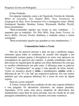 Pesquisa1 (Livros em Português) 211
b) Sua Tradução.
Em algumas traduções como a de Figueiredo, Ferreira de Almeida,
Bíblia de Jerusalém, New English Bible, Novo Testamento na
Linguagem de Hoje, Novo Testamento Vivo e estrangeiras como: Alford,
Goodspeed, Spender, Moulton, Fenton, Weymouth, Moffatt, Wyclif,
Knox encontramos:
"Bem-aventurados aqueles que lavam as suas vestiduras. . .";
enquanto que as traduções: The Holy Bible, King James Version, La
Sacra Biblia, Giovani Diodati (Italiana), a tradução siríaca e outras
consignam:
"Bem-aventurados aqueles que guardam os seus mandamentos..."
Comentários Sobre o Texto
Não nos foi possível precisar a data em que o problema surgiu,
entretanto quase todos os estudiosos do assunto têm chegado a um
denominador comum quanto à divergência no texto; esta apareceu em
conseqüência do equívoco dos copistas. A grande semelhança entre os
dois textos no original (pois há apenas seis letras diferentes) fez com que
os escribas substituíssem um pelo outro. A diferença entre as palavras
"vestes" e "mandamentos" no grego é uma questão de letras iniciais.
Vestes no acusativo plural é stolas e mandamentos entolas sendo a
diferença de um "s" e de "en" nas respectivas palavras. Por isso muitos
admitem que esta pequena diferença foi a causa da troca de algum
copista.
Qual era o texto original?
A Crítica Textual não tem condições de dar uma resposta definitiva
a esta pergunta. Os adventistas citávamos, em tempos passados,
Apocalipse 22:14 como uma prova eloqüente da observância dos
mandamentos como fator de nossa salvação, mas em virtude de ser uma
passagem contraditória, hoje não o fazemos com tanta veemência.
 