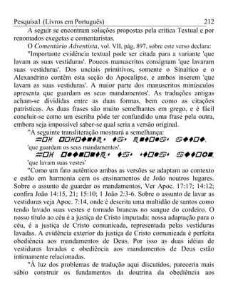 Pesquisa1 (Livros em Português) 212
A seguir se encontram soluções propostas pela critica Textual e por
renomados exegetas e comentaristas.
O Comentário Adventista, vol. VII, pág, 897, sobre este verso declara:
"Importante evidência textual pode ser citada para a variante 'que
lavam as suas vestiduras'. Poucos manuscritos consignam 'que lavaram
suas vestiduras'. Dos unciais primitivos, somente o Sinaítico e o
Alexandrino contêm esta seção do Apocalipse, e ambos inserem 'que
lavam as suas vestiduras'. A maior parte dos manuscritos minúsculos
apresenta que guardam os seus mandamentos'. As traduções antigas
acham-se divididas entre as duas formas, bem como as citações
patrísticas. As duas frases são muito semelhantes em grego, e é fácil
concluir-se como um escriba pôde ter confundido uma frase pela outra,
embora seja impossível saber-se qual seria a versão original.
"A seguinte transliteração mostrará a semelhança:
,
'que guardam os seus mandamentos'.
,
'que lavam suas vestes'
"Como um fato autêntico ambas as versões se adaptam ao contexto
e estão em harmonia cem os ensinamentos de João noutros lugares.
Sobre o assunto de guardar os mandamentos, Ver Apoc. 17:17; 14:12;
confira João 14:15, 21; 15:10; 1 João 2:3-6. Sobre o assunto de lavar as
vestiduras veja Apoc. 7:14, onde é descrita uma multidão de santos como
tendo lavado suas vestes e tornado brancas no sangue do cordeiro. O
nosso título ao céu é a justiça de Cristo imputada: nossa adaptação para o
céu, é a justiça de Cristo comunicada, representada pelas vestiduras
lavadas. A evidência exterior da justiça de Cristo comunicada é perfeita
obediência aos mandamentos de Deus. Por isso as duas idéias de
vestiduras lavadas e obediência aos mandamentos de Deus estão
intimamente relacionadas.
"À luz dos problemas de tradução aqui discutidos, pareceria mais
sábio construir os fundamentos da doutrina da obediência aos
 