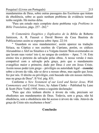 Pesquisa1 (Livros em Português) 213
mandamentos de Deus, sobre outras passagens das Escrituras que tratam
da obediência, sobre as quais nenhum problema de evidência textual
tenha surgido. Há muitas delas.
"Para um estudo mais completo deste problema veja Problems in
Bible Translation, págs. 257 –262."
O Comentário Exegético y Explicativo de la Biblia de Roberto
Jamieson, A. R. Fausset e David Brown da Casa Bautista de
Publicaciones assim se expressa sobre Apoc. 22:14:
" 'Guardam os seus mandamentos', assim aparece na tradução
Siríaca, na Cóptica e nos escritos de Cipriano, porém, os códices
Alexandrino e Alef ou Sinaítico e a Vulgata trazem 'Bem-aventurados os
que lavam suas vestes' isto é, no sangue do cordeiro – Apoc. 7: 14. Este
ensino tira o pretexto da salvação pelas obras. A nossa versão é mais
compatível com a salvação pela graça, pois que o mandamento
evangélico maior e primeiro, dado por Deus é crer em Jesus Cristo.
Assim nosso poder (em grego – privilégio ou autoridade legal – exousia)
sobre a árvore da vida, não se deve a nossas obras, mas aquilo que Jesus
fez por nós. O direito ou privilégio, está baseado não em nossos méritos,
mas na graça de Deus". II Vol. pág. 831.
Conforme o New Testament of our Lord and Savior Jesus, With
Commentary and Critical Notes, by Adam Clarke – Published by Lane
& Scott (New York) 1950, temos a seguinte declaração:
"Para que eles tenham direito à árvore da vida, precisam ser
obedientes aos mandamentos de Deus. Todavia, sem a graça, não há
obediência, sem a obediência não há acesso á árvore da vida. Através da
graça de Cristo nós recebemos o bem".
Conclusão
 