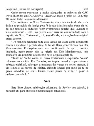 Pesquisa1 (Livros em Português) 214
Creio serem oportunas e muito adequadas as palavras de C.W.
Irwin, inseridas em O Ministério Adventista, maio e junho de 1954, pág.
20, como fecho destas considerações:
"Os escritores do Novo Testamento têm a tendência de dar mais
ênfase ao princípio da justiça pela fé do que à justiça pelas obras da lei,
do que resultou a tradução: 'Bem-aventurados aqueles que lavaram as
suas vestiduras'. . . etc. Isto parece estar mais em conformidade com o
espírito do Novo Testamento, e é, sem dúvida, a tradução dum original
grego correto.
"De maneira nenhuma pode essa versão ser usada como argumento
contra a validade e perpetuidade da lei de Deus, concretizada nos Dez
Mandamentos. É simplesmente uma confirmação de que o escritor
inspirado, nesse passo, não se referia aos Dez Mandamentos, mas
enunciava um princípio de concerto novo de justiça pela fé.
"Tanto no Velho como no Novo Testamento a expressão "vestir"
refere-se ao caráter. Em Zacarias, os trapos imundos representam a
pobreza espiritual, pelo que, a mudança das vestes ou vestes brancas, é
um símbolo da pureza de caráter, atingida apenas por meio da fé na
graça salvadora de Jesus Cristo. Deste ponto de vista, o passo é
esclarecedor e belo."
Nota
Este livro citado, publicação adventista da Review and Herald, é
bastante útil para obreiros e mesmo leigos estudiosos.
 