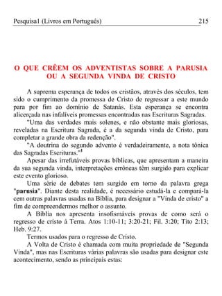 Pesquisa1 (Livros em Português) 215
O QUE CRÊEM OS ADVENTISTAS SOBRE A PARUSIA
OU A SEGUNDA VINDA DE CRISTO
A suprema esperança de todos os cristãos, através dos séculos, tem
sido o cumprimento da promessa de Cristo de regressar a este mundo
para por fim ao domínio de Satanás. Esta esperança se encontra
alicerçada nas infalíveis promessas encontradas nas Escrituras Sagradas.
"Uma das verdades mais solenes, e não obstante mais gloriosas,
reveladas na Escritura Sagrada, é a da segunda vinda de Cristo, para
completar a grande obra da redenção".
"A doutrina do segundo advento é verdadeiramente, a nota tônica
das Sagradas Escrituras."1
Apesar das irrefutáveis provas bíblicas, que apresentam a maneira
da sua segunda vinda, interpretações errôneas têm surgido para explicar
este evento glorioso.
Uma série de debates tem surgido em torno da palavra grega
"parusia". Diante desta realidade, é necessário estudá-la e compará-la
cem outras palavras usadas na Bíblia, para designar a "Vinda de cristo" a
fim de compreendermos melhor o assunto.
A Bíblia nos apresenta insofismáveis provas de como será o
regresso de cristo á Terra. Atos 1:10-11; 3:20-21; Fil. 3:20; Tito 2:13;
Heb. 9:27.
Termos usados para o regresso de Cristo.
A Volta de Cristo é chamada com muita propriedade de "Segunda
Vinda", mas nas Escrituras várias palavras são usadas para designar este
acontecimento, sendo as principais estas:
 