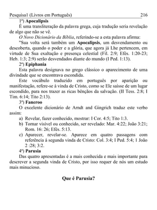 Pesquisa1 (Livros em Português) 216
1ª) Apocalipsis
É uma transliteração da palavra grega, cuja tradução seria revelação
de algo que não se vê.
O Novo Dicionário da Bíblia, referindo-se a esta palavra afirma:
"Sua volta será também um Apocalipsis, um desvendamento ou
descoberta, quando o poder e a glória, que agora já Lhe pertencem, em
virtude de Sua exaltação e presença celestial (Fil. 2:9; Efés. 1:20-23;
Heb. 1:3; 2:9) serão desvendados diante do mundo (I Ped. 1:13).
2ª) Epiphania
Esta palavra designava no grego clássico o aparecimento de uma
divindade que se encontrava escondida.
Este vocábulo traduzido em português por aparição ou
manifestação, refere-se à vinda de Cristo, como se Ele saísse de um lugar
escondido, para nos trazer as ricas bênçãos da salvação. (II Tess. 2:8; I
Tim. 6:14; Tito 2:13).
3ª) Faneroo
O excelente dicionário de Arndt and Gingrich traduz este verbo
assim:
a) Revelar, fazer conhecido, mostrar: I Cor. 4:5; Tito 1:3.
b) Tornar visível ou conhecido, ser revelado: Mar. 4:22; João 3:21;
Rom. 16: 26; Efés. 5:13.
c) Aparecer, revelar-se. Aparece em quatro passagens com
referência á segunda vinda de Cristo: Col. 3:4; I Ped. 5:4; 1 João
2 :28; 3:2.
4ª) Parusia
Das quatro apresentadas é a mais conhecida e mais importante para
descrever a segunda vinda de Cristo, por isso requer de nós um estudo
mais minucioso.
Que é Parusia?
 