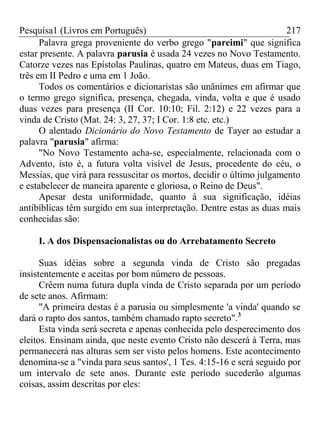 Pesquisa1 (Livros em Português) 217
Palavra grega proveniente do verbo grego "pareimi" que significa
estar presente. A palavra parusia é usada 24 vezes no Novo Testamento.
Catorze vezes nas Epístolas Paulinas, quatro em Mateus, duas em Tiago,
três em II Pedro e uma em 1 João.
Todos os comentários e dicionaristas são unânimes em afirmar que
o termo grego significa, presença, chegada, vinda, volta e que é usado
duas vezes para presença (II Cor. 10:10; Fil. 2:12) e 22 vezes para a
vinda de Cristo (Mat. 24: 3, 27, 37; I Cor. 1:8 etc. etc.)
O alentado Dicionário do Novo Testamento de Tayer ao estudar a
palavra "parusia" afirma:
"No Novo Testamento acha-se, especialmente, relacionada com o
Advento, isto é, a futura volta visível de Jesus, procedente do céu, o
Messias, que virá para ressuscitar os mortos, decidir o último julgamento
e estabelecer de maneira aparente e gloriosa, o Reino de Deus".
Apesar desta uniformidade, quanto à sua significação, idéias
antibíblicas têm surgido em sua interpretação. Dentre estas as duas mais
conhecidas são:
I. A dos Dispensacionalistas ou do Arrebatamento Secreto
Suas idéias sobre a segunda vinda de Cristo são pregadas
insistentemente e aceitas por bom número de pessoas.
Crêem numa futura dupla vinda de Cristo separada por um período
de sete anos. Afirmam:
"A primeira destas é a parusia ou simplesmente 'a vinda' quando se
dará o rapto dos santos, também chamado rapto secreto".3
Esta vinda será secreta e apenas conhecida pelo desperecimento dos
eleitos. Ensinam ainda, que neste evento Cristo não descerá à Terra, mas
permanecerá nas alturas sem ser visto pelos homens. Este acontecimento
denomina-se a "vinda para seus santos', 1 Tes. 4:15-16 e será seguido por
um intervalo de sete anos. Durante este período sucederão algumas
coisas, assim descritas por eles:
 
