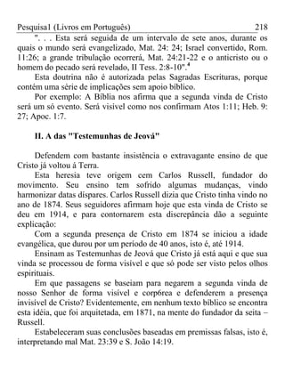 Pesquisa1 (Livros em Português) 218
". . . Esta será seguida de um intervalo de sete anos, durante os
quais o mundo será evangelizado, Mat. 24: 24; Israel convertido, Rom.
11:26; a grande tribulação ocorrerá, Mat. 24:21-22 e o anticristo ou o
homem do pecado será revelado, II Tess. 2:8-10".4
Esta doutrina não é autorizada pelas Sagradas Escrituras, porque
contém uma série de implicações sem apoio bíblico.
Por exemplo: A Bíblia nos afirma que a segunda vinda de Cristo
será um só evento. Será visível como nos confirmam Atos 1:11; Heb. 9:
27; Apoc. 1:7.
II. A das "Testemunhas de Jeová"
Defendem com bastante insistência o extravagante ensino de que
Cristo já voltou á Terra.
Esta heresia teve origem cem Carlos Russell, fundador do
movimento. Seu ensino tem sofrido algumas mudanças, vindo
harmonizar datas díspares. Carlos Russell dizia que Cristo tinha vindo no
ano de 1874. Seus seguidores afirmam hoje que esta vinda de Cristo se
deu em 1914, e para contornarem esta discrepância dão a seguinte
explicação:
Com a segunda presença de Cristo em 1874 se iniciou a idade
evangélica, que durou por um período de 40 anos, isto é, até 1914.
Ensinam as Testemunhas de Jeová que Cristo já está aqui e que sua
vinda se processou de forma visível e que só pode ser visto pelos olhos
espirituais.
Em que passagens se baseiam para negarem a segunda vinda de
nosso Senhor de forma visível e corp6rea e defenderem a presença
invisível de Cristo? Evidentemente, em nenhum texto bíblico se encontra
esta idéia, que foi arquitetada, em 1871, na mente do fundador da seita –
Russell.
Estabeleceram suas conclusões baseadas em premissas falsas, isto é,
interpretando mal Mat. 23:39 e S. João 14:19.
 