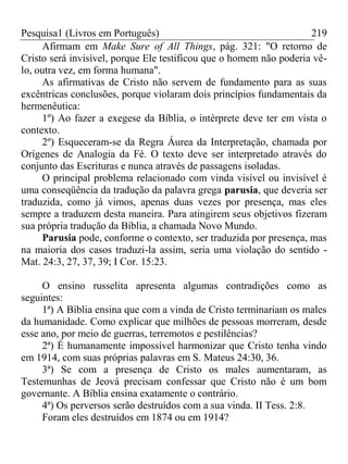 Pesquisa1 (Livros em Português) 219
Afirmam em Make Sure of All Things, pág. 321: "O retorno de
Cristo será invisível, porque Ele testificou que o homem não poderia vê-
lo, outra vez, em forma humana".
As afirmativas de Cristo não servem de fundamento para as suas
excêntricas conclusões, porque violaram dois princípios fundamentais da
hermenêutica:
1º) Ao fazer a exegese da Bíblia, o intérprete deve ter em vista o
contexto.
2º) Esqueceram-se da Regra Áurea da Interpretação, chamada por
Orígenes de Analogia da Fé. O texto deve ser interpretado através do
conjunto das Escrituras e nunca através de passagens isoladas.
O principal problema relacionado com vinda visível ou invisível é
uma conseqüência da tradução da palavra grega parusia, que deveria ser
traduzida, como já vimos, apenas duas vezes por presença, mas eles
sempre a traduzem desta maneira. Para atingirem seus objetivos fizeram
sua própria tradução da Bíblia, a chamada Novo Mundo.
Parusia pode, conforme o contexto, ser traduzida por presença, mas
na maioria dos casos traduzi-la assim, seria uma violação do sentido -
Mat. 24:3, 27, 37, 39; I Cor. 15:23.
O ensino russelita apresenta algumas contradições como as
seguintes:
1ª) A Bíblia ensina que com a vinda de Cristo terminariam os males
da humanidade. Como explicar que milhões de pessoas morreram, desde
esse ano, por meio de guerras, terremotos e pestilências?
2ª) É humanamente impossível harmonizar que Cristo tenha vindo
em 1914, com suas próprias palavras em S. Mateus 24:30, 36.
3ª) Se com a presença de Cristo os males aumentaram, as
Testemunhas de Jeová precisam confessar que Cristo não é um bom
governante. A Bíblia ensina exatamente o contrário.
4ª) Os perversos serão destruídos com a sua vinda. II Tess. 2:8.
Foram eles destruídos em 1874 ou em 1914?
 