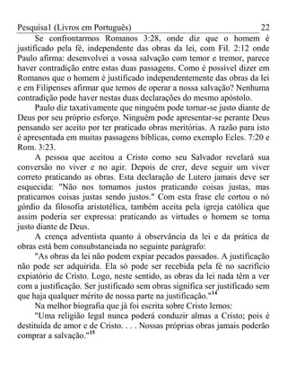 Pesquisa1 (Livros em Português) 22
Se confrontarmos Romanos 3:28, onde diz que o homem é
justificado pela fé, independente das obras da lei, com Fil. 2:12 onde
Paulo afirma: desenvolvei a vossa salvação com temor e tremor, parece
haver contradição entre estas duas passagens. Como é possível dizer em
Romanos que o homem é justificado independentemente das obras da lei
e em Filipenses afirmar que temos de operar a nossa salvação? Nenhuma
contradição pode haver nestas duas declarações do mesmo apóstolo.
Paulo diz taxativamente que ninguém pode tornar-se justo diante de
Deus por seu próprio esforço. Ninguém pode apresentar-se perante Deus
pensando ser aceito por ter praticado obras meritórias. A razão para isto
é apresentada em muitas passagens bíblicas, como exemplo Ecles. 7:20 e
Rom. 3:23.
A pessoa que aceitou a Cristo como seu Salvador revelará sua
conversão no viver e no agir. Depois de crer, deve seguir um viver
correto praticando as obras. Esta declaração de Lutero jamais deve ser
esquecida: "Não nos tornamos justos praticando coisas justas, mas
praticamos coisas justas sendo justos." Com esta frase ele cortou o nó
górdio da filosofia aristotélica, também aceita pela igreja católica que
assim poderia ser expressa: praticando as virtudes o homem se torna
justo diante de Deus.
A crença adventista quanto à observância da lei e da prática de
obras está bem consubstanciada no seguinte parágrafo:
"As obras da lei não podem expiar pecados passados. A justificação
não pode ser adquirida. Ela só pode ser recebida pela fé no sacrifício
expiatório de Cristo. Logo, neste sentido, as obras da lei nada têm a ver
com a justificação. Ser justificado sem obras significa ser justificado sem
que haja qualquer mérito de nossa parte na justificação."14
Na melhor biografia que já foi escrita sobre Cristo lemos:
"Uma religião legal nunca poderá conduzir almas a Cristo; pois é
destituída de amor e de Cristo. . . . Nossas próprias obras jamais poderão
comprar a salvação."15
 