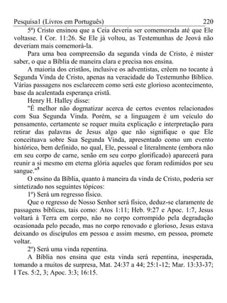 Pesquisa1 (Livros em Português) 220
5ª) Cristo ensinou que a Ceia deveria ser comemorada até que Ele
voltasse. I Cor. 11:26. Se Ele já voltou, as Testemunhas de Jeová não
deveriam mais comemorá-la.
Para uma boa compreensão da segunda vinda de Cristo, é mister
saber, o que a Bíblia de maneira clara e precisa nos ensina.
A maioria dos cristãos, inclusive os adventistas, crêem no tocante à
Segunda Vinda de Cristo, apenas na veracidade do Testemunho Bíblico.
Várias passagens nos esclarecem como será este glorioso acontecimento,
base da acalentada esperança cristã.
Henry H. Halley disse:
"É melhor não dogmatizar acerca de certos eventos relacionados
com Sua Segunda Vinda. Porém, se a linguagem é um veículo do
pensamento, certamente se requer muita explicação e interpretação para
retirar das palavras de Jesus algo que não signifique o que Ele
conceituava sobre Sua Segunda Vinda, apresentado como um evento
histórico, bem definido, no qual, Ele, pessoal e literalmente (embora não
em seu corpo de carne, senão em seu corpo glorificado) aparecerá para
reunir a si mesmo em eterna glória aqueles que foram redimidos por seu
sangue."5
O ensino da Bíblia, quanto à maneira da vinda de Cristo, poderia ser
sintetizado nos seguintes tópicos:
1º) Será um regresso físico.
Que o regresso de Nosso Senhor será físico, deduz-se claramente de
passagens bíblicas, tais como: Atos 1:11; Heb. 9:27 e Apoc. 1:7, Jesus
voltará à Terra em corpo, não no corpo corrompido pela degradação
ocasionada pelo pecado, mas no corpo renovado e glorioso, Jesus estava
deixando os discípulos em pessoa e assim mesmo, em pessoa, promete
voltar.
2º) Será uma vinda repentina.
A Bíblia nos ensina que esta vinda será repentina, inesperada,
tomando a muitos de surpresa, Mat. 24:37 a 44; 25:1-12; Mar. 13:33-37;
I Tes. 5:2, 3; Apoc. 3:3; 16:15.
 