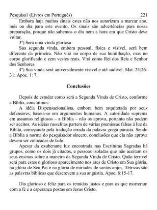 Pesquisa1 (Livros em Português) 221
Embora haja muitos sinais estes não nos autorizam a marcar ano,
mês ou dia para este evento, Os sinais são advertências para nossa
preparação, porque não sabemos o dia nem a hora em que Cristo deve
voltar.
3º) Será uma vinda gloriosa
Sua segunda vinda, embora pessoal, física e visível, será bem
diferente da primeira. Não virá no corpo de sua humilhação, mas no
corpo glorificado e cem vestes reais. Virá como Rei dos Reis e Senhor
dos Senhores.
4º) Sua vinda será universalmente visível e até audível. Mat. 24:26-
31; Apoc. 1: 7.
Conclusões
Depois de estudar como será a Segunda Vinda de Cristo, conforme
a Bíblia, concluímos:
A idéia Dispensacionalista, embora bem arquitetada por seus
defensores, baseia-se em argumentos humanos. A autoridade suprema
em assuntos religiosos – a Bíblia – não os aprova, portanto não podem
ser aceitos. As idéias russelitas partem de várias premissas falsas à luz da
Bíblia, começando pela tradução errada da palavra grega parusia. Sendo
a Bíblia a norma do pesquisador sincero, conclusões que ela não aprova
devem ser colocadas de lado.
Apesar da exuberante luz encontrada nas Escrituras Sagradas há
grupos, como os dois já citados, e pessoas isoladas que não aceitam os
seus ensinos sobre a maneira da Segunda Vinda de Cristo. Quão terrível
será para estes o glorioso aparecimento nos ares de Cristo em Sua glória,
na glória de Seu Pai e na glória de miríades de santos anjos, Tétricas são
as palavras bíblicas que descrevem a sua angústia. Apoc, 6:15-17.
Dia glorioso e feliz para os remidos justos e para os que morreram
com a fé e a esperança postas em Jesus Cristo.
 