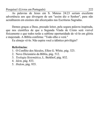 Pesquisa1 (Livros em Português) 222
As palavras de Jesus em S. Mateus 24:23 seriam excelente
advertência aos que divergem de um "assim diz o Senhor", para não
acreditarem em ensinos não alicerçados nas Escrituras Sagradas.
Demos graças a Deus, prezado leitor, pela segura palavra inspirada,
que nos científica de que a Segunda Vinda de Cristo será visível
fisicamente e que todos terão a sublime oportunidade de vê-lo em glória
e majestade. A Bíblia confirma: "Todo olho o verá."
Eu almejo vê-lo. Não aspira você a idêntico privilégio?
Referências:
1. O Conflito dos Séculos, Ellen G. White, pág. 323.
2. Novo Dicionário da Bíblia, pág. 512.
3. Teologia Sistemática, L. Berkhof, pág. 832.
4. Idem, pág. 833.
5. Ibidem, pág. 935.
 