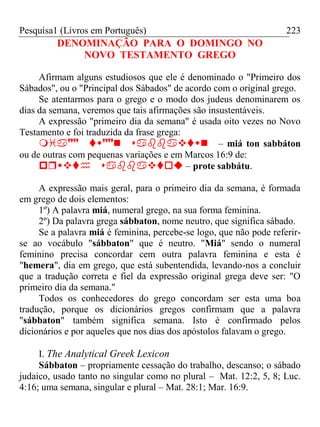Pesquisa1 (Livros em Português) 223
DENOMINAÇÃO PARA O DOMINGO NO
NOVO TESTAMENTO GREGO
Afirmam alguns estudiosos que ele é denominado o "Primeiro dos
Sábados", ou o "Principal dos Sábados" de acordo com o original grego.
Se atentarmos para o grego e o modo dos judeus denominarem os
dias da semana, veremos que tais afirmações são insustentáveis.
A expressão "primeiro dia da semana" é usada oito vezes no Novo
Testamento e foi traduzida da frase grega:
– miá ton sabbáton
ou de outras com pequenas variações e em Marcos 16:9 de:
 – prote sabbátu.
A expressão mais geral, para o primeiro dia da semana, é formada
em grego de dois elementos:
1º) A palavra miá, numeral grego, na sua forma feminina.
2º) Da palavra grega sábbaton, nome neutro, que significa sábado.
Se a palavra miá é feminina, percebe-se logo, que não pode referir-
se ao vocábulo "sábbaton" que é neutro. "Miá" sendo o numeral
feminino precisa concordar cem outra palavra feminina e esta é
"hemera", dia em grego, que está subentendida, levando-nos a concluir
que a tradução correta e fiel da expressão original grega deve ser: "O
primeiro dia da semana."
Todos os conhecedores do grego concordam ser esta uma boa
tradução, porque os dicionários gregos confirmam que a palavra
"sábbaton" também significa semana. Isto é confirmado pelos
dicionários e por aqueles que nos dias dos apóstolos falavam o grego.
I. The Analytical Greek Lexicon
Sábbaton – propriamente cessação do trabalho, descanso; o sábado
judaico, usado tanto no singular como no plural – Mat. 12:2, 5, 8; Luc.
4:16; uma semana, singular e plural – Mat. 28:1; Mar. 16:9.
 