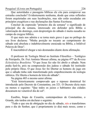 Pesquisa1 (Livros em Português) 226
Que autoridades e passagens bíblicas ele cita para comprovar sua
estranha conclusão? Evidentemente nenhuma, desde que estas reflexões
foram arquitetadas em suas lucubrações, mas não estão escudadas em
princípios exegéticos e nas declarações das Santas Escrituras.
Concluir da expressão "primeiro dia da semana" o significado de
principal dia da semana, interessado em defender pela Bíblia a
valorização do domingo, com desprestígio do sábado é muita ousadia no
campo da exegese bíblica.
O que mais nos admira e se torna mais grave é que no prólogo do
seu livro declarou: "Minha posição no tocante ao cumprimento do
sábado está absoluta e indubitavelmente enraizada na Bíblia, a Infalível
Palavra de Deus".
É inacreditável chegar a tais desmandos diante desta afirmação.
O professor de Teologia Moral no Instituto Filosófico – Teológico
de Petrópolis, Dr. Frei Antônio Mosser afirma, na página 477 da Revista
Eclesiástica Brasileira: "O que Jesus fez não foi abolir o sábado. Nem
podia fazê-lo, pois na compreensão dos judeus o sábado foi instituído
pelo próprio Deus. O que Jesus fez foi libertar os homens do jugo em
que o sábado tinha sido transformado pelo empobrecimento da teologia
rabínica. Ele liberta o homem da letra do sábado".
Na página 485 o mesmo autor afirma:
"Está historicamente comprovado que o repouso dominical foi
introduzido pelo Decreto de Constantino, em 321. O Decreto dizia mais
ou menos o seguinte: "Que todos os juízes e habitantes das cidades
descansem no venerável dia do sol".
Eusébio, bispo de Cesaréia, contemporâneo de Constantino, o
Grande, não tardou em declarar o seguinte:
"Tudo o que era de obrigação no dia de sábado, nós o transferimos
para o dia do Senhor, que é propriamente (o dia) mais nosso, como o
 