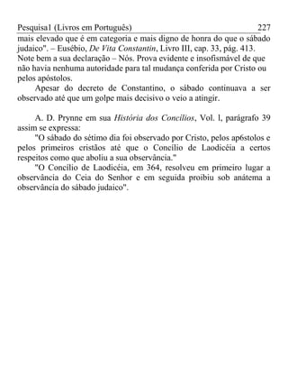 Pesquisa1 (Livros em Português) 227
mais elevado que é em categoria e mais digno de honra do que o sábado
judaico". – Eusébio, De Vita Constantin, Livro III, cap. 33, pág. 413.
Note bem a sua declaração – Nós. Prova evidente e insofismável de que
não havia nenhuma autoridade para tal mudança conferida por Cristo ou
pelos apóstolos.
Apesar do decreto de Constantino, o sábado continuava a ser
observado até que um golpe mais decisivo o veio a atingir.
A. D. Prynne em sua História dos Concílios, Vol. l, parágrafo 39
assim se expressa:
"O sábado do sétimo dia foi observado por Cristo, pelos ap6stolos e
pelos primeiros cristãos até que o Concílio de Laodicéia a certos
respeitos como que aboliu a sua observância."
"O Concílio de Laodicéia, em 364, resolveu em primeiro lugar a
observância do Ceia do Senhor e em seguida proibiu sob anátema a
observância do sábado judaico".
 