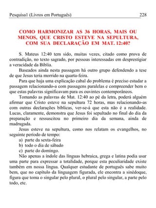 Pesquisa1 (Livros em Português) 228
COMO HARMONIZAR AS 36 HORAS, MAIS OU
MENOS, QUE CRISTO ESTEVE NA SEPULTURA,
COM SUA DECLARAÇÃO EM MAT. 12:40?
S. Mateus 12:40 tem sido, muitas vezes, citado como prova de
contradição, no texto sagrado, por pessoas interessadas em desprestigiar
a veracidade da Bíblia.
Baseados ainda nesta passagem há outro grupo defendendo a tese
de que Jesus teria morrido na quarta-feira.
Para que haja uma explicação cabal do problema é preciso estudar a
passagem relacionando-a com passagens paralelas e compreender bem o
que estas palavras significavam para os ouvintes contemporâneos.
Tomando as palavras de Mat. 12:40 ao pé da letra, poderá alguém
afirmar que Cristo esteve na sepultura 72 horas, mas relacionando-as
com outras declarações bíblicas, ver-se-á que esta não é a realidade.
Lucas, claramente, demonstra que Jesus foi sepultado no final do dia da
preparação e ressuscitou no primeiro dia da semana, ainda de
madrugada.
Jesus esteve na sepultura, como nos relatam os evangelhos, no
seguinte período de tempo:
a) parte da sexta-feira
b) todo o dia de sábado
c) parte do domingo.
Não apenas a índole das línguas hebraica, grega e latina podia usar
uma parte para expressar a totalidade, porque esta peculiaridade existe
também em nossa língua. Qualquer estudante de português sabe muito
bem, que no capítulo da linguagem figurada, ele encontra a sinédoque,
figura que toma o singular pelo plural, o plural pelo singular, a parte pelo
todo, etc.
 