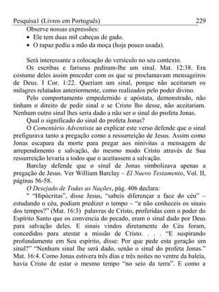 Pesquisa1 (Livros em Português) 229
Observe nossas expressões:
Ele tem duas mil cabeças de gado.
O rapaz pediu a mão da moça (hoje pouco usada).
Será interessante a colocação do versículo no seu contexto.
Os escribas e fariseus pediram-lhe um sinal. Mat. 12:38. Era
costume deles assim proceder com os que se proclamavam mensageiros
de Deus. I Cor. 1:22. Queriam um sinal, porque não aceitaram os
milagres relatados anteriormente, como realizados pelo poder divino.
Pelo comportamento empedernido e apóstata, demonstrado, não
tinham o direito de pedir sinal e se Cristo lho desse, não aceitariam.
Nenhum outro sinal lhes seria dado a não ser o sinal do profeta Jonas.
Qual o significado do sinal do profeta Jonas?
O Comentário Adventista ao explicar este verso defende que o sinal
prefigurava tanto a pregação como a ressurreição de Jesus. Assim como
Jonas escapara da morte para pregar aos ninivitas a mensagem de
arrependimento e salvação, do mesmo modo Cristo através de Sua
ressurreição levaria a todos que o aceitassem a salvação.
Barclay defende que o sinal de Jonas simbolizava apenas a
pregação de Jesus. Ver William Barclay – El Nuevo Testamento, Vol. II,
páginas 56-58.
O Desejado de Todas as Nações, pág. 406 declara:
" “Hipócritas”, disse Jesus, “sabeis diferençar a face do céu” –
estudando o céu, podiam predizer o tempo – “e não conheceis os sinais
dos tempos?” (Mat. 16:3) palavras de Cristo, proferidas com o poder do
Espírito Santo que os convencia do pecado, eram o sinal dado por Deus
para salvação deles. E sinais vindos diretamente do Céu foram,
concedidos para atestar a missão de Cristo. . . . “E suspirando
profundamente em Seu espírito, disse: Por que pede esta geração um
sinal?” “Nenhum sinal lhe será dado, senão o sinal do profeta Jonas.”
Mat. 16:4. Como Jonas estivera três dias e três noites no ventre da baleia,
havia Cristo de estar o mesmo tempo “no seio da terra”. E como a
 