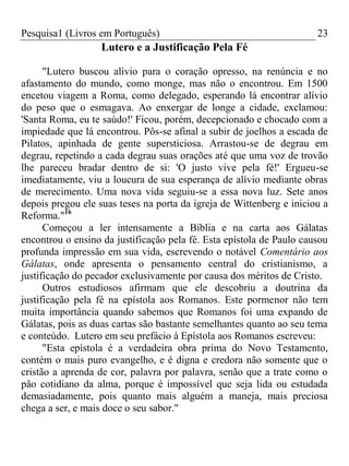 Pesquisa1 (Livros em Português) 23
Lutero e a Justificação Pela Fé
"Lutero buscou alívio para o coração opresso, na renúncia e no
afastamento do mundo, como monge, mas não o encontrou. Em 1500
encetou viagem a Roma, como delegado, esperando lá encontrar alívio
do peso que o esmagava. Ao enxergar de longe a cidade, exclamou:
'Santa Roma, eu te saúdo!' Ficou, porém, decepcionado e chocado com a
impiedade que lá encontrou. Pôs-se afinal a subir de joelhos a escada de
Pilatos, apinhada de gente supersticiosa. Arrastou-se de degrau em
degrau, repetindo a cada degrau suas orações até que uma voz de trovão
lhe pareceu bradar dentro de si: 'O justo vive pela fé!' Ergueu-se
imediatamente, viu a loucura de sua esperança de alívio mediante obras
de merecimento. Uma nova vida seguiu-se a essa nova luz. Sete anos
depois pregou ele suas teses na porta da igreja de Wittenberg e iniciou a
Reforma."16
Começou a ler intensamente a Bíblia e na carta aos Gálatas
encontrou o ensino da justificação pela fé. Esta epístola de Paulo causou
profunda impressão em sua vida, escrevendo o notável Comentário aos
Gálatas, onde apresenta o pensamento central do cristianismo, a
justificação do pecador exclusivamente por causa dos méritos de Cristo.
Outros estudiosos afirmam que ele descobriu a doutrina da
justificação pela fé na epístola aos Romanos. Este pormenor não tem
muita importância quando sabemos que Romanos foi uma expando de
Gálatas, pois as duas cartas são bastante semelhantes quanto ao seu tema
e conteúdo. Lutero em seu prefácio à Epístola aos Romanos escreveu:
"Esta epístola é a verdadeira obra prima do Novo Testamento,
contém o mais puro evangelho, e é digna e credora não somente que o
cristão a aprenda de cor, palavra por palavra, senão que a trate como o
pão cotidiano da alma, porque é impossível que seja lida ou estudada
demasiadamente, pois quanto mais alguém a maneja, mais preciosa
chega a ser, e mais doce o seu sabor."
 
