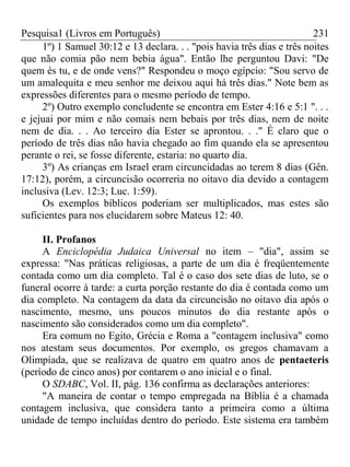 Pesquisa1 (Livros em Português) 231
1º) 1 Samuel 30:12 e 13 declara. . . "pois havia três dias e três noites
que não comia pão nem bebia água". Então lhe perguntou Davi: "De
quem és tu, e de onde vens?" Respondeu o moço egípcio: "Sou servo de
um amalequita e meu senhor me deixou aqui há três dias." Note bem as
expressões diferentes para o mesmo período de tempo.
2º) Outro exemplo concludente se encontra em Ester 4:16 e 5:1 ". . .
e jejuai por mim e não comais nem bebais por três dias, nem de noite
nem de dia. . . Ao terceiro dia Ester se aprontou. . ." É claro que o
período de três dias não havia chegado ao fim quando ela se apresentou
perante o rei, se fosse diferente, estaria: no quarto dia.
3º) As crianças em Israel eram circuncidadas ao terem 8 dias (Gên.
17:12), porém, a circuncisão ocorreria no oitavo dia devido a contagem
inclusiva (Lev. 12:3; Luc. 1:59).
Os exemplos bíblicos poderiam ser multiplicados, mas estes são
suficientes para nos elucidarem sobre Mateus 12: 40.
II. Profanos
A Enciclopédia Judaica Universal no item – "dia", assim se
expressa: "Nas práticas religiosas, a parte de um dia é freqüentemente
contada como um dia completo. Tal é o caso dos sete dias de luto, se o
funeral ocorre à tarde: a curta porção restante do dia é contada como um
dia completo. Na contagem da data da circuncisão no oitavo dia após o
nascimento, mesmo, uns poucos minutos do dia restante após o
nascimento são considerados como um dia completo".
Era comum no Egito, Grécia e Roma a "contagem inclusiva" como
nos atestam seus documentos. Por exemplo, os gregos chamavam a
Olimpíada, que se realizava de quatro em quatro anos de pentaeteris
(período de cinco anos) por contarem o ano inicial e o final.
O SDABC, Vol. II, pág. 136 confirma as declarações anteriores:
"A maneira de contar o tempo empregada na Bíblia é a chamada
contagem inclusiva, que considera tanto a primeira como a última
unidade de tempo incluídas dentro do período. Este sistema era também
 