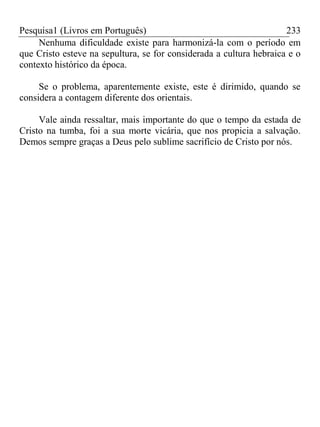 Pesquisa1 (Livros em Português) 233
Nenhuma dificuldade existe para harmonizá-la com o período em
que Cristo esteve na sepultura, se for considerada a cultura hebraica e o
contexto histórico da época.
Se o problema, aparentemente existe, este é dirimido, quando se
considera a contagem diferente dos orientais.
Vale ainda ressaltar, mais importante do que o tempo da estada de
Cristo na tumba, foi a sua morte vicária, que nos propicia a salvação.
Demos sempre graças a Deus pelo sublime sacrifício de Cristo por nós.
 