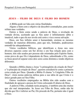 Pesquisa1 (Livros em Português) 234
JESUS – FILHO DE DEUS E FILHO DO HOMEM
A Bíblia pode ser lida com várias finalidades.
Alguns a lêem com o objetivo de descobrir contradições, para assim
refutar suas verdades.
Outros a lêem como sendo a palavra de Deus, a revelação da
vontade divina, aceitando que se Seu autor é infinitamente sábio e
imutável, tudo o que ela nos revela está certo e visa a nossa salvação.
Deus, em Seu infinito amor á humanidade, ensinou as mesmas
verdades de maneiras diferentes, para que nós, limitados, pudéssemos
entendê-las adequadamente.
Vários vocábulos bíblicos, que identificam a Jesus nos seus
diversos aspectos como um Ser divino e em Sua relação para com o
homem, têm sido usados por pessoas não orientadas pelo Espírito Santo,
como prova de que Ele é dependente de Deus, subordinado a Ele, como
se fosse possível separar estes dois seres como distintos e tendo objetivos
diferentes.
Quando a Bíblia chama a Jesus "o primogênito da criação de Deus"
e "o princípio da criação de Deus", querem considerá-lo como a primeira
coisa criada por Deus. Quando a Bíblia O chama "o Unigênito Filho de
Deus", vêem nestas palavras defesa para a sua idéia de que Cristo é o
único gerado para ser Seu Filho.
Outros vocábulos empregados na Bíblia têm sido usados com a
finalidade de apoucar a pessoa de Cristo colocando-O abaixo de Deus.
A palavra Filho, estudada nesta pesquisa, é também uma das muitas
que são mal interpretadas. Se Jesus era Filho de Deus, então não há
dúvida que Ele é inferior ao Pai, Ele procede do Pai, portanto não é igual
a Deus.
 