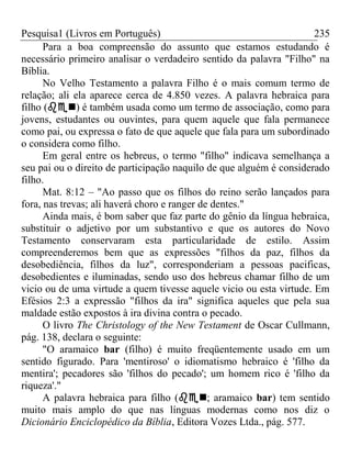 Pesquisa1 (Livros em Português) 235
Para a boa compreensão do assunto que estamos estudando é
necessário primeiro analisar o verdadeiro sentido da palavra "Filho" na
Bíblia.
No Velho Testamento a palavra Filho é o mais comum termo de
relação; ali ela aparece cerca de 4.850 vezes. A palavra hebraica para
filho () é também usada como um termo de associação, como para
jovens, estudantes ou ouvintes, para quem aquele que fala permanece
como pai, ou expressa o fato de que aquele que fala para um subordinado
o considera como filho.
Em geral entre os hebreus, o termo "filho" indicava semelhança a
seu pai ou o direito de participação naquilo de que alguém é considerado
filho.
Mat. 8:12 – "Ao passo que os filhos do reino serão lançados para
fora, nas trevas; ali haverá choro e ranger de dentes."
Ainda mais, é bom saber que faz parte do gênio da língua hebraica,
substituir o adjetivo por um substantivo e que os autores do Novo
Testamento conservaram esta particularidade de estilo. Assim
compreenderemos bem que as expressões "filhos da paz, filhos da
desobediência, filhos da luz", corresponderiam a pessoas pacificas,
desobedientes e iluminadas, sendo uso dos hebreus chamar filho de um
vicio ou de uma virtude a quem tivesse aquele vicio ou esta virtude. Em
Efésios 2:3 a expressão "filhos da ira" significa aqueles que pela sua
maldade estão expostos à ira divina contra o pecado.
O livro The Christology of the New Testament de Oscar Cullmann,
pág. 138, declara o seguinte:
"O aramaico bar (filho) é muito freqüentemente usado em um
sentido figurado. Para 'mentiroso' o idiomatismo hebraico é 'filho da
mentira'; pecadores são 'filhos do pecado'; um homem rico é 'filho da
riqueza'."
A palavra hebraica para filho (; aramaico bar) tem sentido
muito mais amplo do que nas línguas modernas como nos diz o
Dicionário Enciclopédico da Bíblia, Editora Vozes Ltda., pág. 577.
 