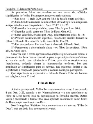 Pesquisa1 (Livros em Português) 236
As pesquisas feitas nos revelam ser um termo de múltiplos
significados no Velho Testamento, sendo os mais comuns:
1º) Um neto – II Reis 9:20. Jeú era filho de Josafá e neto de Ninsi.
2º) Uma bondosa maneira de um senhor idoso dirigir-se a um jovem
amigo, estudante ou companheiro. l Sam. 26:17, 21 e 25.
3º) Possuidor de uma qualidade, como filho da paz. Luc. 10:6.
4º) Seguidor da fé, como em filhos de Deus. Gên. 6:2.
5º) Seres celestiais, criados por Deus, evidentemente anjos. Jó1: 6.
6º) Produto do nascimento espiritual, ou adoção; cristãos tornam-se
filhos e filhas de Deus através da fé. Rom. 8:14, 15 e 23.
7º) Um descendente. Por isso Jesus é chamado Filho de Davi.
8º) Pertencente a determinada classe – os filhos dos profetas. l Reis
20:35; Amós 7:14.
Uma vez que o termo apresenta tão amplos significados na Bíblia, é
preciso atentar bem para o contexto e para os princípios hermenêuticos,
ao ser ele usado com referência a Cristo, para não o considerarmos
literalmente, podendo chegar a interpretações errôneas. Por esta
amplitude de significados para os hebreus, não podemos limitar o seu
significado à relação de genitor como é comum na língua portuguesa.
Que significam as expressões – Filho de Deus e Filho do homem
em relação a Jesus Cristo?
Filho de Deus
A única passagem do Velho Testamento onde o termo é encontrado
é em Dan. 3:25, quando o rei Nabucodonosor viu um semelhante ao
Filho de Deus (como está na Septuaginta) na fornalha ardente. Outras
vezes é encontrado o termo filho, mas aplicado aos homens como filhos
de Deus, o que aconteceu com Davi.
Nos Evangelhos Sinóticos Jesus nunca chama a si mesmo "Filho de
Deus", mas em João isso acontece seis vezes.
 