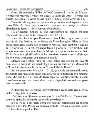 Pesquisa1 (Livros em Português) 237
O uso da expressão "Filho de Deus" aparece 11 vezes em Mateus;
7 vezes em Marcos; 9 vezes em Lucas; 2 vezes em Atos; 17 vezes nos
escritos de João e 18 vezes nos de Paulo. Um total de 64 vezes em o NT.
"Sem dúvida alguma, a comunidade primitiva ao designar a Jesus
como Filho de Deus queria com ela expressar sua crença na efetiva
divindade de Jesus". – Enciclapedia de la Biblia.
Há evidências bíblicas de que expressavam tal crença em uma
fórmula de profissão de fé, como em Rom. 1:3 e 4.
Jesus foi chamado por Deus como Seu Filho, o que ocorreu por
ocasião do Seu batismo e no Monte da Transfiguração. Filho de Deus
nestas passagens sugere não somente o Messias, mas também o Senhor
de II Coríntios 3:7 a 4:6 em cujas faces a glória de Deus brilhou, não
temporariamente, como na face de Moisés, mas permanentemente. João
17:5 – "e agora, glorifica-Me, ó Pai, contigo mesmo, com a glória que
Eu tive junto de ti, antes que houvesse mundo".
Marcos usa o título Filho de Deus como sua designação favorita
para Jesus, o que pode ser notado logo no seu primeiro verso. Marcos 1:1
– "Princípio do evangelho de Jesus Cristo, Filho de Deus."
Em contraste com Marcos (1:10-11), que pode ser entendido como
ensinando que Jesus se tornou Filho de Deus por ocasião de Seu batismo,
Lucas diz que Ele é o Filho de Deus logo no Seu Nascimento, mesmo
considerando que sua investidura com a dignidade messiânica possa
ocorrer mais tarde.
A doutrina das Escrituras, universalmente aceita pela igreja cristã,
inclui os seguintes aspectos:
1º) Cristo é o Filho eterno como o Pai é o Pai Eterno. Tanto Cristo
como os apóstolos falam de seu estado preexistente.
2º) O Filho é no mais completo sentido participante da mesma
natureza que o Pai. Possui os mesmos atributos, realiza as mesmas obras
e reclama honra igual ao Pai.
 