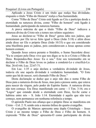 Pesquisa1 (Livros em Português) 238
Aplicado a Jesus Cristo é um título que realça Sua divindade;
enquanto o título "Filho do Homem" realça a Sua humanidade.
Como "Filho de Deus" Cristo está ligado ao Céu e participa desde a
eternidade na natureza divina, como "Filho do homem" está ligado à
humanidade, participando da natureza humana.
A prova máxima de que o título "Filho de Deus" indicava a
natureza divina de Cristo nós a temos nos relatos seguintes:
Jesus ao declarar-se "Filho de Deus" gerou ódio nos judeus, que
protestaram por Ele ter-se feito igual a Deus (João 5:18) e além disso
ainda disse ser Ele o próprio Deus (João 10:33) o que era considerado
uma blasfêmia para os judeus, pois consideravam a Jesus apenas como
homem comum.
Quando Jesus estava perante o Sinédrio, o Sumo Sacerdote disse:
"Eu te conjuro pelo Deus vivo que nos digas se tu és o Cristo o Filho de
Deus. Respondeu-lhes Jesus: Eu o sou." Este seu testemunho em se
declarar o Filho de Deus levou os judeus a condená-Lo e crucificá-Lo.
Mat. 26:63-66; Luc. 22:67-71.
Em Luc. 1:35 o anjo declara a verdadeira divindade de Jesus,
todavia ele une aquela divindade à verdadeira humanidade. "O Ente
santo que há de nascer, será chamado Filho de Deus."
Desta declaração se deduz que o anjo não deu o nome Filho de
Deus para a natureza divina de Jesus, mas para a pessoa santa, que estava
para nascer da virgem, pelo poder do Espírito Santo. A natureza divina
não tem começo. Era Deus manifestado em carne – I Tim. 3:16; era o
"Logos" que estando desde a eternidade com Deus, fez-Se carne e
habitou entre nós – S. João 1:14. Eternidade é aquilo que não teve
começo, nem permanece em nenhuma referência a tempo.
O apóstolo Paulo nos afiança que o próprio Deus se manifestou em
Cristo – Col. 2: 9; sendo esta a mesma ênfase do quarto evangelho.
O evangelho de Marcos apresenta uma dupla Cristologia – Jesus
Cristo é ao mesmo tempo o Filho de Deus e Filho do homem. A
expressão "Filho de Deus" apresenta-O como participante da divina
 
