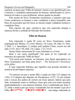 Pesquisa1 (Livros em Português) 239
essência; ao passo que "Filho do homem" mostra a sua identificação com
o homem, o verdadeiro representante do homem, identificando-se com o
homem em todos os seus problemas, menos quanto ao pecado.
Pelo ensino do Novo Testamento concluímos o seguinte: para que
Cristo conduzisse os homens a uma verdadeira e plena comunhão com
Deus foi necessário que Ele fosse ao mesmo tempo verdadeiro homem e
verdadeiro Deus.
Pelo exposto até aqui, conclui-se que esta expressão designa a
natureza divina e exaltada do Salvador dos homens.
Filho do Homem
Esta expressão é usada 94 vezes no Novo Testamento, sendo
empregada por Mateus, 32 vezes; Marcos, 14; Lucas, 26; João 12; Atos,
7; Heb. 1; e Apocalipse, 2; sempre pelo próprio Cristo, exceto em são
João 12:34, Atos 7:56, Heb. 2:6 e Apoc. 1:13; 14:14.
Outras fontes mencionam 83 vezes referindo-se a Cristo.
Qual o seu exato significado? Em parte já foi explicado ao
tratarmos da expressão "Filho de Deus".
"Um termo para homem, ser humano; uma figura apocalíptica, no
Novo Testamento, um título para Jesus". – The Interpreter's Dictionary
of the Bible.
É uma expressão hebraica que significa uma posição humilde ou
ausência de privilégios especiais.
"O contexto em que o termo filho é usado em João 1:51 (depois de
1:45); 3:13 (depois das objeções de Nicodemos) e 6:27, 33 (em relação
com a recusa dos judeus de crerem em Jesus (parece indicar que para
João, exatamente como os sinóticos, Jesus quis com esse termo acentuar
propositadamente a sua natureza humana. Isso é confirmado por João 5:
27, onde o motivo por que Jesus é constituído Juiz do mundo é que ele é
Filho (sem artigo, indicando-se
 