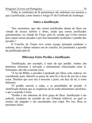 Pesquisa1 (Livros em Português) 24
Todas as confissões de fé protestantes são unânimes em mostrar o
que é justificação, como ilustra o Artigo IV da Confissão de Ausburgo:
Sobre a Justificação
"Isto ensinamos: que não somos justificados diante de Deus em
virtude de nossos méritos e obras, senão que somos justificados
gratuitamente, na virtude de Cristo, pela fé, crendo que Cristo morreu
para expiar nossos pecados e por Seu intermédio recebemos o perdão dos
pecados."
O Concílio de Trento teve como escopo principal combater a
reforma, mas o debate número um do concílio, foi justamente a questão
da justificação pela fé.
Diferença Entre Perdão e Justificação
"Justificação, por exemplo, é mais do que perdão. Ambas são
doutrinas referentes à salvação e intimamente relacionadas entre si.
Entretanto, não são a mesma coisa.
"À luz da Bíblia, o pecador é perdoado por Deus, sem, todavia, ser
considerado justo. Remitir as penas de uma lei a favor de um réu é uma
coisa. Declarar que esse réu é inocente e justo, em face da lei, é coisa
diferente.
"O perdão cancela a culpa, e as penalidades do pecado. A
Justificação declara que as exigências da lei estão plenamente satisfeitas,
e que o acusado é Justo.
"Perdão é ato soberano da livre graça de Deus. Justificação é ato
judicial, resultante do acórdão de um Tribunal infalível, no qual os
crentes são julgados e são encontrados sem culpa. Por isto, Deus os
proclama Justos.
 