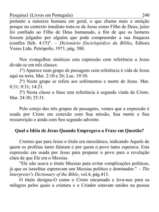 Pesquisa1 (Livros em Português) 240
portanto a natureza humana em geral, o que chama mais a atenção
porque no contexto imediato trata-se de Jesus como Filho de Deus; juízo
foi confiado ao Filho de Deus humanado, a fim de que os homens
fossem julgados por alguém que pode compreender a sua fraqueza
(confira Heb. 4:15)". – Dicionário Enciclopédico da Bíblia, Editora
Vozes Ltda. Petrópolis, 1971, pág. 588.
Nos evangelhos sinóticos esta expressão com referência a Jesus
divide-se em três classes:
1º) Aparece num grupo de passagens com referência à vida de Jesus
aqui na terra. Mar. 2:10 e 26; Luc. 19:10.
2º) Neste grupo se refere aos sofrimentos e morte de Jesus. Mar.
8:31; 9:31; 14:21.
3º) Nesta classe a frase tem referência à segunda vinda de Cristo.
Mat. 24:30; 25:31.
Pelo cotejo dos três grupos de passagens, vemos que a expressão é
usada por Cristo em conexão com Sua missão, Sua morte e Sua
ressurreição e ainda com Seu segundo advento.
Qual a Idéia de Jesus Quando Empregava a Frase em Questão?
Cremos que para Jesus o título era messiânico, indicando Aquele de
quem os profetas tanto falaram e por quem o povo tanto esperava. Esta
expressão era usada por Jesus para preparar o povo para a revelação
clara de que Ele era o Messias.
"Ele não usava o título Messias para evitar complicações políticas,
já que os israelitas esperavam um Messias político e dominador." – The
Interpreter's Dictionary of the Bible, vol.4, pág.413.
O título designa-O como o Cristo encarnado e leva-nos para os
milagres pelos quais a criatura e o Criador estavam unidos na pessoa
 