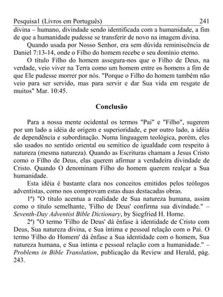 Pesquisa1 (Livros em Português) 241
divina – humano, divindade sendo identificada com a humanidade, a fim
de que a humanidade pudesse se transferir de novo na imagem divina.
Quando usada por Nosso Senhor, era sem dúvida reminiscência de
Daniel 7:13-14, onde o Filho do homem recebe o seu domínio eterno.
O título Filho do homem assegura-nos que o Filho de Deus, na
verdade, veio viver na Terra como um homem entre os homens a fim de
que Ele pudesse morrer por nós. "Porque o Filho do homem também não
veio para ser servido, mas para servir e dar Sua vida em resgate de
muitos" Mar. 10:45.
Conclusão
Para a nossa mente ocidental os termos "Pai" e "Filho", sugerem
por um lado a idéia de origem e superioridade, e por outro lado, a idéia
de dependência e subordinação. Numa linguagem teológica, porém, eles
são usados no sentido oriental ou semítico de igualdade com respeito à
natureza (mesma natureza). Quando as Escrituras chamam a Jesus Cristo
como o Filho de Deus, elas querem afirmar a verdadeira divindade de
Cristo. Quando O denominam Filho do homem querem realçar a Sua
humanidade.
Esta idéia é bastante clara nos conceitos emitidos pelos teólogos
adventistas, como nos comprovam estas duas destacadas obras.
1ª) "O título acentua a realidade de Sua natureza humana, assim
como o título semelhante, 'Filho de Deus' confirma sua divindade." –
Seventh-Day Adventist Bible Dictionary, by Siegfried H. Horne.
2ª) "O termo 'Filho de Deus' dá ênfase à identidade de Cristo com
Deus, Sua natureza divina, e Sua íntima e pessoal relação com o Pai. O
termo 'Filho do Homem' dá ênfase a Sua identidade com o homem, Sua
natureza humana, e Sua íntima e pessoal relação com a humanidade." –
Problems in Bible Translation, publicação da Review and Herald, pág.
243.
 