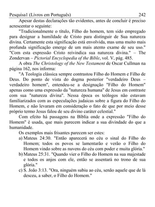 Pesquisa1 (Livros em Português) 242
Apesar destas declarações tão evidentes, antes de concluir é preciso
acrescentar o seguinte:
"Tradicionalmente o título, Filho do homem, tem sido empregado
para designar a humildade de Cristo para distinguir de Sua natureza
divina. Certamente esta significação está envolvida, mas uma muito mais
profunda significação emerge de um mais atento exame de seu uso."
"Com esta expressão Cristo reivindica sua natureza divina." – The
Zondervan – Pictorial Encyclopedia of the Bible, vol. V, pág. 485.
A obra The Christology of the New Testament de Oscar Cullman na
página 162, nos informa:
"A Teologia clássica sempre contrastou Filho do Homem e Filho de
Deus. Do ponto de vista do dogma posterior "verdadeiro Deus –
verdadeiro homem", entendeu-se a designação "Filho do Homem"
apenas como uma expressão da "natureza humana" de Jesus em contraste
com sua "natureza divina". Nessa época os teólogos não estavam
familiarizados com as especulações judaicas sobre a figura do Filho do
Homem, e não levaram em consideração o fato de que por meio desse
próprio termo Jesus falou de seu divino caráter celestial."
Com efeito há passagens na Bíblia onde a expressão "Filho do
Homem" é usada, que mais parecem indicar a sua divindade do que a
humanidade.
Os exemplos mais frisantes parecem ser estes:
a) Mateus 24:30. "Então aparecerá no céu o sinal do Filho do
Homem; todos os povos se lamentarão e verão o Filho do
Homem vindo sobre as nuvens do céu com poder e muita glória."
b) Mateus 25:31. "Quando vier o Filho do Homem na sua majestade
e todos os anjos com ele, então se assentará no trono de sua
glória."
c) S. João 3:13. "Ora, ninguém subiu ao céu, senão aquele que de lá
desceu, a saber, o Filho do Homem."
 