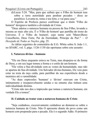 Pesquisa1 (Livros em Português) 243
d) Lucas 5:24. "Mas, para que saibais que o Filho do homem tem
sobre a terra autoridade para perdoar pecados - disse ao
paralítico: Levanta-te, toma o teu leito, e vai para casa."
O Espírito de Profecia parece confirmar que o título "Filho do
homem" designava também a divindade de Cristo.
"Deus adotou a natureza humana na pessoa de Seu Filho, levando a
mesma ao mais alto céu. É o 'Filho do homem' que partilha do trono do
Universo. É o 'Filho do homem', cujo nome será 'Maravilhoso
Conselheiro, Deus Forte, Pai da Eternidade, Príncipe da Paz'." – O
Desejado de Todas as Nações, pág. 25.
As idéias seguintes do comentário de E.G. White sobre S. João 1:1,
no SDABC, vol. 5, págs. 1126-1130 são oportunas sobre este assunto:
I. Natureza divina – humana
"Ele era Deus enquanto estava na Terra, mas despojou-se da forma
de Deus, e em seu lugar tomou a forma e o estilo de um homem.
"Ele velou a Sua divindade com as vestes da humanidade, mas não
se apartou da Sua divindade. Um Salvador divino-humano, Ele veio para
estar na testa da raça caída, para partilhar da sua experiência desde a
meninice até a varonilidade.
"As duas expressões 'humano' e 'divino' estavam em Cristo,
intimamente e inseparavelmente unidas e no entanto elas tinham uma
individualidade distinta.
"Cristo não nos deu a impressão que tomou a natureza humana; em
verdade Ele a tomou".
II. Cuidado ao tratar com a natureza humana de Cristo
"Seja cuidadoso, excessivamente cuidadoso ao demorar-se sobre a
natureza humana de Cristo. Não O apresente diante do povo como um
homem com propensão para o pecado. Ele é o segundo Adão. O primeiro
 