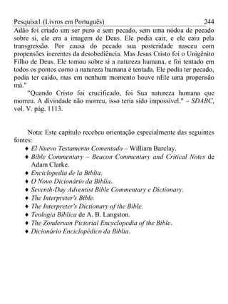 Pesquisa1 (Livros em Português) 244
Adão foi criado um ser puro e sem pecado, sem uma nódoa de pecado
sobre si, ele era a imagem de Deus. Ele podia cair, e ele caiu pela
transgressão. Por causa do pecado sua posteridade nasceu com
propensões inerentes da desobediência. Mas Jesus Cristo foi o Unigênito
Filho de Deus. Ele tomou sobre si a natureza humana, e foi tentado em
todos os pontos como a natureza humana é tentada. Ele podia ter pecado,
podia ter caído, mas em nenhum momento houve nEle uma propensão
má."
"Quando Cristo foi crucificado, foi Sua natureza humana que
morreu. A divindade não morreu, isso teria sido impossível." – SDABC,
vol. V. pág. 1113.
Nota: Este capítulo recebeu orientação especialmente das seguintes
fontes:
El Nuevo Testamento Comentado – William Barclay.
Bible Commentary – Beacon Commentary and Critical Notes de
Adam Clarke.
Enciclopedia de la Biblia.
O Novo Dicionário da Bíblia.
Seventh-Day Adventist Bible Commentary e Dictionary.
The Interpreter's Bible.
The Interpreter's Dictionary of the Bible.
Teologia Bíblica de A. B. Langston.
The Zondervan Pictorial Encyclopedia of the Bible.
Dicionário Enciclopédico da Bíblia.
 