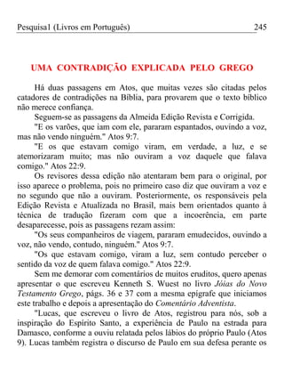Pesquisa1 (Livros em Português) 245
UMA CONTRADIÇÃO EXPLICADA PELO GREGO
Há duas passagens em Atos, que muitas vezes são citadas pelos
catadores de contradições na Bíblia, para provarem que o texto bíblico
não merece confiança.
Seguem-se as passagens da Almeida Edição Revista e Corrigida.
"E os varões, que iam com ele, pararam espantados, ouvindo a voz,
mas não vendo ninguém." Atos 9:7.
"E os que estavam comigo viram, em verdade, a luz, e se
atemorizaram muito; mas não ouviram a voz daquele que falava
comigo." Atos 22:9.
Os revisores dessa edição não atentaram bem para o original, por
isso aparece o problema, pois no primeiro caso diz que ouviram a voz e
no segundo que não a ouviram. Posteriormente, os responsáveis pela
Edição Revista e Atualizada no Brasil, mais bem orientados quanto à
técnica de tradução fizeram com que a incoerência, em parte
desaparecesse, pois as passagens rezam assim:
"Os seus companheiros de viagem, pararam emudecidos, ouvindo a
voz, não vendo, contudo, ninguém." Atos 9:7.
"Os que estavam comigo, viram a luz, sem contudo perceber o
sentido da voz de quem falava comigo." Atos 22:9.
Sem me demorar com comentários de muitos eruditos, quero apenas
apresentar o que escreveu Kenneth S. Wuest no livro Jóias do Novo
Testamento Grego, págs. 36 e 37 com a mesma epígrafe que iniciamos
este trabalho e depois a apresentação do Comentário Adventista.
"Lucas, que escreveu o livro de Atos, registrou para nós, sob a
inspiração do Espírito Santo, a experiência de Paulo na estrada para
Damasco, conforme a ouviu relatada pelos lábios do próprio Paulo (Atos
9). Lucas também registra o discurso de Paulo em sua defesa perante os
 