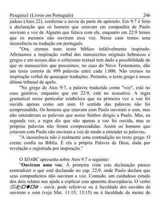 Pesquisa1 (Livros em Português) 246
judeus (Atos 22), conforme a ouviu da parte do apóstolo. Em 9:7 é feito
a declaração que os homens que estavam em companhia de Paulo
ouviram a voz de Alguém que falava com ele, enquanto em 22:9 lemos
que os mesmos não ouviram essa voz. Nesse caso temos uma
incoerência na tradução em português.
"Ora, cremos num texto bíblico infalivelmente inspirado.
Afirmamos a inspiração verbal dos manuscritos originais hebraicos e
gregos e em nossos dias o criticismo textual tem dado a possibilidade de
que os manuscritos que possuímos, no caso do Novo Testamento, dão
um texto correto de 999 palavras entre cada 1.000. Não cremos na
inspiração verbal de quaisquer traduções. Portanto, o texto grego é nosso
último tribunal de apelo.
"No grego de Atos 9:7, a palavra traduzida como "voz", está no
caso genitivo, enquanto que em 22:9, está no acusativo. A regra
gramatical nesse particular estabelece que na primeira vez a voz foi
ouvida apenas como um som. O sentido das palavras não foi
compreendido. Os homens que estavam com Paulo ouviram o som, mas
não entenderam as palavras que nosso Senhor dirigiu a Paulo. Mas, na
segunda vez, a regra diz que não apenas a voz foi ouvida, mas as
próprias palavras não foram compreendidas. Assim os homens que
estavam com Paulo não ouviram a voz de modo a entender as palavras.
"A incoerência não é realmente uma contradição no texto grego. O
crente confia na Bíblia. É ela a própria Palavra de Deus, dada por
revelação e registrada por inspiração."
O SDABC apresenta sobre Atos 9:7 o seguinte:
"Ouviram uma voz. À primeira vista esta declaração parece
contradizer o que está declarado no cap. 22:9, onde Paulo declara que
seus companheiros não ouviram a voz. Contudo, um cuidadoso estudo
dos dois relatos nos ajuda a explicar esta aparente discrepância. O verbo
 – ouvir, pode referir-se ou à faculdade dos ouvidos de
ouvirem o som (veja Mat. 11:15; 13:15) ou à faculdade da mente de
 
