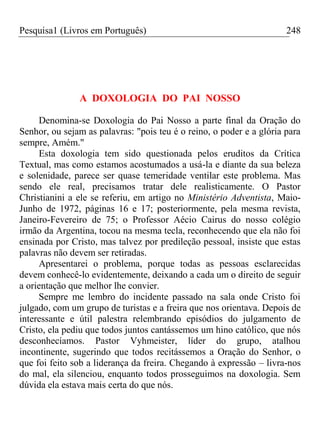 Pesquisa1 (Livros em Português) 248
A DOXOLOGIA DO PAI NOSSO
Denomina-se Doxologia do Pai Nosso a parte final da Oração do
Senhor, ou sejam as palavras: "pois teu é o reino, o poder e a glória para
sempre, Amém."
Esta doxologia tem sido questionada pelos eruditos da Crítica
Textual, mas como estamos acostumados a usá-la e diante da sua beleza
e solenidade, parece ser quase temeridade ventilar este problema. Mas
sendo ele real, precisamos tratar dele realisticamente. O Pastor
Christianini a ele se referiu, em artigo no Ministério Adventista, Maio-
Junho de 1972, páginas 16 e 17; posteriormente, pela mesma revista,
Janeiro-Fevereiro de 75; o Professor Aécio Cairus do nosso colégio
irmão da Argentina, tocou na mesma tecla, reconhecendo que ela não foi
ensinada por Cristo, mas talvez por predileção pessoal, insiste que estas
palavras não devem ser retiradas.
Apresentarei o problema, porque todas as pessoas esclarecidas
devem conhecê-lo evidentemente, deixando a cada um o direito de seguir
a orientação que melhor lhe convier.
Sempre me lembro do incidente passado na sala onde Cristo foi
julgado, com um grupo de turistas e a freira que nos orientava. Depois de
interessante e útil palestra relembrando episódios do julgamento de
Cristo, ela pediu que todos juntos cantássemos um hino católico, que nós
desconhecíamos. Pastor Vyhmeister, líder do grupo, atalhou
incontinente, sugerindo que todos recitássemos a Oração do Senhor, o
que foi feito sob a liderança da freira. Chegando à expressão – livra-nos
do mal, ela silenciou, enquanto todos prosseguimos na doxologia. Sem
dúvida ela estava mais certa do que nós.
 