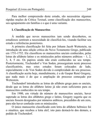 Pesquisa1 (Livros em Português) 249
Para melhor compreensão deste estudo, são necessárias algumas
rápidas noções de Crítica Textual, como classificação dos manuscritos,
seu agrupamento em famílias e o que é uma variante.
I. Classificação de Manuscritos
À medida que novos manuscritos iam sendo descobertos, os
estudiosos sentiram a necessidade de classificá-los, visando facilitar seu
estudo e referências posteriores.
A primeira classificação foi feita por Johann Jacob Wettestein, na
introdução de uma edição crítica do Novo Testamento Grego, publicado
em 1751-1752. Ele classificou os manuscritos unciais conhecidos, pelas
letras do alfabeto latino e os minúsculos pelos números arábicos – 1, 2,
3, 4, 5 etc. Os papiros ainda não eram conhecidos no seu tempo.
Posteriormente, Tischendorf e Von Soden, prosseguiram neste processo
classificatório, mas estes estudos foram colocados de lado,
especialmente o de Von Soden devido à complexidade do seu processo.
A classificação aceita hoje, mundialmente, é a de Gaspar René Gregory,
que nada mais é do que a ampliação do processo começado por
Wettestein.
Tischendorf introduzira as letras do alfabeto grego para os unciais,
desde que as letras do alfabeto latino já não eram suficientes para os
manuscritos conhecidos no seu tempo.
Em 1900, em virtude do número de manuscritos unciais, haver
superado as letras dos alfabetos grego e latino, Gregory sugeriu que os
unciais fossem designados por números arábicos, precedidos de um zero,
para não haver confusão com os minúsculos.
O único manuscrito classificado com letra do alfabeto hebraico foi
o sinaítico, que recebeu a letra alef, isto para destacá-lo dos demais, a
pedido de Tischendorf.
 
