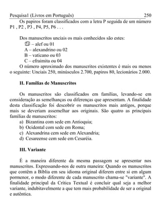 Pesquisa1 (Livros em Português) 250
Os papiros foram classificados com a letra P seguida de um número
P1 , P2 , P3 , P4, P5, P6 . . .
Dos manuscritos unciais os mais conhecidos são estes:
 – alef ou 01
A – alexandrino ou 02
B – vaticano ou 03
C – efraimita ou 04
O número aproximado dos manuscritos existentes é mais ou menos
o seguinte: Unciais 250, minúsculos 2.700, papiros 80, lecionários 2.000.
II. Famílias de Manuscritos
Os manuscritos são classificados em famílias, levando-se em
consideração as semelhanças ou diferenças que apresentam. A finalidade
desta classificação foi descobrir os manuscritos mais antigos, porque
mais se deveriam assemelhar aos originais. São quatro as principais
famílias de manuscritos:
a) Bizantina com sede em Antioquia;
b) Ocidental com sede em Roma;
c) Alexandrina cem sede em Alexandria;
d) Cesareense cem sede em Cesaréia.
III. Variante
É a maneira diferente da mesma passagem se apresentar nos
manuscritos. Expressando-nos de outra maneira: Quando os manuscritos
que contêm a Bíblia em seu idioma original diferem entre si em algum
pormenor, o modo diferente de cada manuscrito chama-se "variante". A
finalidade principal da Crítica Textual é concluir qual seja a melhor
variante, indubitavelmente a que tem mais probabilidade de ser a original
e autêntica.
 