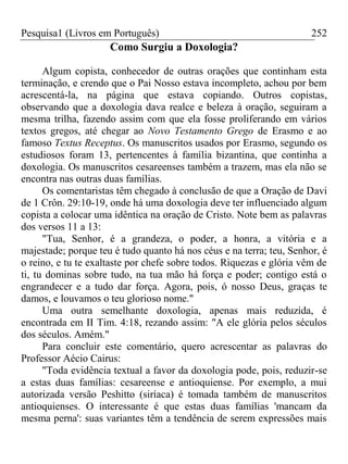 Pesquisa1 (Livros em Português) 252
Como Surgiu a Doxologia?
Algum copista, conhecedor de outras orações que continham esta
terminação, e crendo que o Pai Nosso estava incompleto, achou por bem
acrescentá-la, na página que estava copiando. Outros copistas,
observando que a doxologia dava realce e beleza à oração, seguiram a
mesma trilha, fazendo assim com que ela fosse proliferando em vários
textos gregos, até chegar ao Novo Testamento Grego de Erasmo e ao
famoso Textus Receptus. Os manuscritos usados por Erasmo, segundo os
estudiosos foram 13, pertencentes à família bizantina, que continha a
doxologia. Os manuscritos cesareenses também a trazem, mas ela não se
encontra nas outras duas famílias.
Os comentaristas têm chegado à conclusão de que a Oração de Davi
de 1 Crôn. 29:10-19, onde há uma doxologia deve ter influenciado algum
copista a colocar uma idêntica na oração de Cristo. Note bem as palavras
dos versos 11 a 13:
"Tua, Senhor, é a grandeza, o poder, a honra, a vitória e a
majestade; porque teu é tudo quanto há nos céus e na terra; teu, Senhor, é
o reino, e tu te exaltaste por chefe sobre todos. Riquezas e glória vêm de
ti, tu dominas sobre tudo, na tua mão há força e poder; contigo está o
engrandecer e a tudo dar força. Agora, pois, ó nosso Deus, graças te
damos, e louvamos o teu glorioso nome."
Uma outra semelhante doxologia, apenas mais reduzida, é
encontrada em II Tim. 4:18, rezando assim: "A ele glória pelos séculos
dos séculos. Amém."
Para concluir este comentário, quero acrescentar as palavras do
Professor Aécio Cairus:
"Toda evidência textual a favor da doxologia pode, pois, reduzir-se
a estas duas famílias: cesareense e antioquiense. Por exemplo, a mui
autorizada versão Peshitto (siríaca) é tomada também de manuscritos
antioquienses. O interessante é que estas duas famílias 'mancam da
mesma perna': suas variantes têm a tendência de serem expressões mais
 