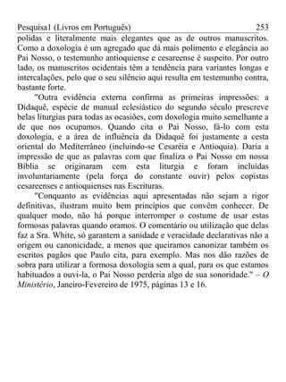 Pesquisa1 (Livros em Português) 253
polidas e literalmente mais elegantes que as de outros manuscritos.
Como a doxologia é um agregado que dá mais polimento e elegância ao
Pai Nosso, o testemunho antioquiense e cesareense é suspeito. Por outro
lado, os manuscritos ocidentais têm a tendência para variantes longas e
intercalações, pelo que o seu silêncio aqui resulta em testemunho contra,
bastante forte.
"Outra evidência externa confirma as primeiras impressões: a
Didaquê, espécie de manual eclesiástico do segundo século prescreve
belas liturgias para todas as ocasiões, com doxologia muito semelhante a
de que nos ocupamos. Quando cita o Pai Nosso, fá-lo com esta
doxologia, e a área de influência da Didaquê foi justamente a cesta
oriental do Mediterrâneo (incluindo-se Cesaréia e Antioquia). Daria a
impressão de que as palavras com que finaliza o Pai Nosso em nossa
Bíblia se originaram cem esta liturgia e foram incluídas
involuntariamente (pela força do constante ouvir) pelos copistas
cesareenses e antioquienses nas Escrituras.
"Conquanto as evidências aqui apresentadas não sejam a rigor
definitivas, ilustram muito bem princípios que convêm conhecer. De
qualquer modo, não há porque interromper o costume de usar estas
formosas palavras quando oramos. O comentário ou utilização que delas
faz a Sra. White, só garantem a sanidade e veracidade declarativas não a
origem ou canonicidade, a menos que queiramos canonizar também os
escritos pagãos que Paulo cita, para exemplo. Mas nos dão razões de
sobra para utilizar a formosa doxologia sem a qual, para os que estamos
habituados a ouvi-la, o Pai Nosso perderia algo de sua sonoridade." – O
Ministério, Janeiro-Fevereiro de 1975, páginas 13 e 16.
 