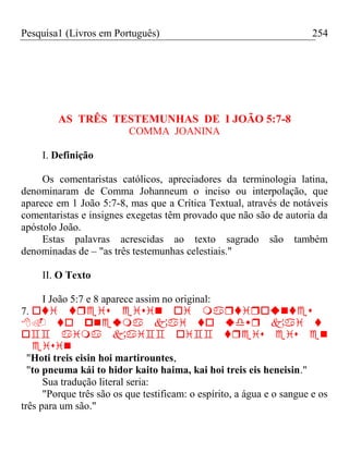 Pesquisa1 (Livros em Português) 254
AS TRÊS TESTEMUNHAS DE I JOÃO 5:7-8
COMMA JOANINA
I. Definição
Os comentaristas católicos, apreciadores da terminologia latina,
denominaram de Comma Johanneum o inciso ou interpolação, que
aparece em 1 João 5:7-8, mas que a Crítica Textual, através de notáveis
comentaristas e insignes exegetas têm provado que não são de autoria da
apóstolo João.
Estas palavras acrescidas ao texto sagrado são também
denominadas de – "as três testemunhas celestiais."
II. O Texto
I João 5:7 e 8 aparece assim no original:
7. 



"Hoti treis eisin hoi martirountes,
"to pneuma kái to hidor kaito haima, kai hoi treis eis heneisin."
Sua tradução literal seria:
"Porque três são os que testificam: o espírito, a água e o sangue e os
três para um são."
 