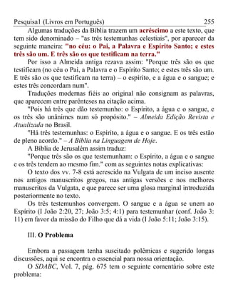 Pesquisa1 (Livros em Português) 255
Algumas traduções da Bíblia trazem um acréscimo a este texto, que
tem sido denominado – "as três testemunhas celestiais", por aparecer da
seguinte maneira: "no céu: o Pai, a Palavra e Espírito Santo; e estes
três são um. E três são os que testificam na terra."
Por isso a Almeida antiga rezava assim: "Porque três são os que
testificam (no céu o Pai, a Palavra e o Espírito Santo; e estes três são um.
E três são os que testificam na terra) – o espírito, e a água e o sangue; e
estes três concordam num".
Traduções modernas fiéis ao original não consignam as palavras,
que aparecem entre parênteses na citação acima.
"Pois há três que dão testemunho: o Espírito, a água e o sangue, e
os três são unânimes num só propósito." – Almeida Edição Revista e
Atualizada no Brasil.
"Há três testemunhas: o Espírito, a água e o sangue. E os três estão
de pleno acordo." – A Bíblia na Linguagem de Hoje.
A Bíblia de Jerusalém assim traduz:
"Porque três são os que testemunham: o Espírito, a água e o sangue
e os três tendem ao mesmo fim." com as seguintes notas explicativas:
O texto dos vv. 7-8 está acrescido na Vulgata de um inciso ausente
nos antigos manuscritos gregos, nas antigas versões e nos melhores
manuscritos da Vulgata, e que parece ser uma glosa marginal introduzida
posteriormente no texto.
Os três testemunhos convergem. O sangue e a água se unem ao
Espírito (I João 2:20, 27; João 3:5; 4:1) para testemunhar (conf. João 3:
11) em favor da missão do Filho que dá a vida (I João 5:11; João 3:15).
III. O Problema
Embora a passagem tenha suscitado polêmicas e sugerido longas
discussões, aqui se encontra o essencial para nossa orientação.
O SDABC, Vol. 7, pág. 675 tem o seguinte comentário sobre este
problema:
 