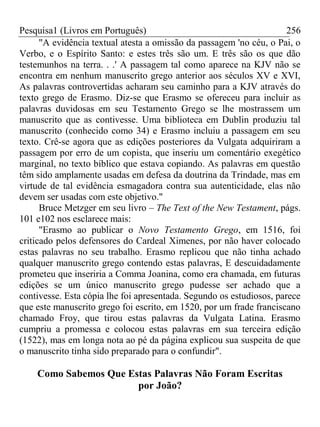 Pesquisa1 (Livros em Português) 256
"A evidência textual atesta a omissão da passagem 'no céu, o Pai, o
Verbo, e o Espírito Santo: e estes três são um. E três são os que dão
testemunhos na terra. . .' A passagem tal como aparece na KJV não se
encontra em nenhum manuscrito grego anterior aos séculos XV e XVI,
As palavras controvertidas acharam seu caminho para a KJV através do
texto grego de Erasmo. Diz-se que Erasmo se ofereceu para incluir as
palavras duvidosas em seu Testamento Grego se lhe mostrassem um
manuscrito que as contivesse. Uma biblioteca em Dublin produziu tal
manuscrito (conhecido como 34) e Erasmo incluiu a passagem em seu
texto. Crê-se agora que as edições posteriores da Vulgata adquiriram a
passagem por erro de um copista, que inseriu um comentário exegético
marginal, no texto bíblico que estava copiando. As palavras em questão
têm sido amplamente usadas em defesa da doutrina da Trindade, mas em
virtude de tal evidência esmagadora contra sua autenticidade, elas não
devem ser usadas com este objetivo."
Bruce Metzger em seu livro – The Text of the New Testament, págs.
101 e102 nos esclarece mais:
"Erasmo ao publicar o Novo Testamento Grego, em 1516, foi
criticado pelos defensores do Cardeal Ximenes, por não haver colocado
estas palavras no seu trabalho. Erasmo replicou que não tinha achado
qualquer manuscrito grego contendo estas palavras, E descuidadamente
prometeu que inseriria a Comma Joanina, como era chamada, em futuras
edições se um único manuscrito grego pudesse ser achado que a
contivesse. Esta cópia lhe foi apresentada. Segundo os estudiosos, parece
que este manuscrito grego foi escrito, em 1520, por um frade franciscano
chamado Froy, que tirou estas palavras da Vulgata Latina. Erasmo
cumpriu a promessa e colocou estas palavras em sua terceira edição
(1522), mas em longa nota ao pé da página explicou sua suspeita de que
o manuscrito tinha sido preparado para o confundir".
Como Sabemos Que Estas Palavras Não Foram Escritas
por João?
 