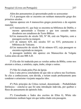 Pesquisa1 (Livros em Português) 257
Além dos pensamentos já apresentados pode-se acrescentar:
1º) A passagem não se encontra em nenhum manuscrito grego dos
primeiros séculos.
Apenas aparece em 4 manuscritos gregos posteriores e da seguinte
maneira:
a) O manuscrito 61, que hoje se encontra na biblioteca de Dublin, o
mesmo apresentado a Erasmo e que tem causado tantos
dissabores aos estudiosos do Texto Bíblico.
b) Um manuscrito do século XII, Nº 88, está em Nápoles, com a
passagem escrita na margem.
c) O de número 629, dos séculos XV ou XVI, pertencente à
biblioteca do Vaticano.
d) Um manuscrito do século XI de número 635, cuja passagem se
encontra registrada na margem.
A passagem também não aparece em Manuscritos da Vulgata
Latina antes do ano 800 A.D.
2º) Ela não foi traduzida para as versões ambas da Bíblia, como nos
atestam a siríaca, a armênia, capta, árabe, etíope e outras.
3º) Não foi citada pelos Pais da Igreja.
Esta é uma prova concludente de que não se achava nas Escrituras.
Se eles a conhecessem, sem dúvida, a teriam usado profusamente para
condenar o arianismo vicejante naqueles idos.
4º) Pelo princípio da Crítica textual, denominado – Probabilidade
Intrínseca – conclui-se que foi uma introdução indevida, por quebrar o
fluxo do pensamento do apóstolo João.
5º) Consultando o Índex dos escritos de Ellen G, White não
encontramos nenhum lugar em que tenha citado esta passagem.
 