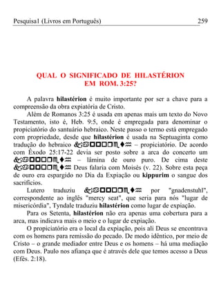 Pesquisa1 (Livros em Português) 259
QUAL O SIGNIFICADO DE HILASTÉRION
EM ROM. 3:25?
A palavra hilastérion é muito importante por ser a chave para a
compreensão da obra expiatória de Cristo.
Além de Romanos 3:25 é usada em apenas mais um texto do Novo
Testamento, isto é, Heb. 9:5, onde é empregada para denominar o
propiciatório do santuário hebraico. Neste passo o termo está empregado
com propriedade, desde que hilastérion é usada na Septuaginta como
tradução do hebraico  – propiciatório. De acordo
com Êxodo 25:17-22 devia ser posto sobre a arca do concerto um
 – lâmina de ouro puro. De cima deste
 Deus falaria com Moisés (v. 22). Sobre esta peça
de ouro era espargido no Dia da Expiação ou kippurim o sangue dos
sacrifícios.
Lutero traduziu  por "gnadenstuhl",
correspondente ao inglês "mercy seat", que seria para nós "lugar de
misericórdia", Tyndale traduziu hilastérion como lugar de expiação.
Para os Setenta, hilastérion não era apenas uma cobertura para a
arca, mas indicava mais o meio e o lugar de expiação.
O propiciatório era o local da expiação, pois ali Deus se encontrava
com os homens para remissão do pecado. De modo idêntico, por meio de
Cristo – o grande mediador entre Deus e os homens – há uma mediação
com Deus. Paulo nos afiança que é através dele que temos acesso a Deus
(Efés. 2:18).
 